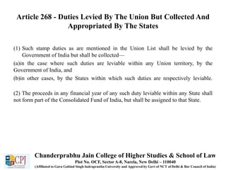 Article 268 - Duties Levied By The Union But Collected And
Appropriated By The States
(1) Such stamp duties as are mentioned in the Union List shall be levied by the
Government of India but shall be collected—
(a)in the case where such duties are leviable within any Union territory, by the
Government of India, and
(b)in other cases, by the States within which such duties are respectively leviable.
(2) The proceeds in any financial year of any such duty leviable within any State shall
not form part of the Consolidated Fund of India, but shall be assigned to that State.
Chanderprabhu Jain College of Higher Studies & School of Law
Plot No. OCF, Sector A-8, Narela, New Delhi – 110040
(Affiliated to Guru Gobind Singh Indraprastha University and Approved by Govt of NCT of Delhi & Bar Council of India)
 