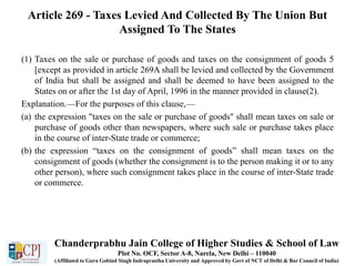 Article 269 - Taxes Levied And Collected By The Union But
Assigned To The States
(1) Taxes on the sale or purchase of goods and taxes on the consignment of goods 5
[except as provided in article 269A shall be levied and collected by the Government
of India but shall be assigned and shall be deemed to have been assigned to the
States on or after the 1st day of April, 1996 in the manner provided in clause(2).
Explanation.—For the purposes of this clause,—
(a) the expression "taxes on the sale or purchase of goods" shall mean taxes on sale or
purchase of goods other than newspapers, where such sale or purchase takes place
in the course of inter-State trade or commerce;
(b) the expression “taxes on the consignment of goods” shall mean taxes on the
consignment of goods (whether the consignment is to the person making it or to any
other person), where such consignment takes place in the course of inter-State trade
or commerce.
Chanderprabhu Jain College of Higher Studies & School of Law
Plot No. OCF, Sector A-8, Narela, New Delhi – 110040
(Affiliated to Guru Gobind Singh Indraprastha University and Approved by Govt of NCT of Delhi & Bar Council of India)
 