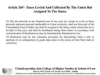 Article 269 - Taxes Levied And Collected By The Union But
Assigned To The States
(2) The net proceeds in any financial year of any such tax, except in so far as those
proceeds represent proceeds attributable to Union territories, shall not form part of the
Consolidated Fund of India, but shall be assigned to the States within which that tax is
leviable in that year, and shall be distributed among those States in accordance with
such principles of distribution as may be formulated by Parliament by law.
(3) Parliament may by law formulate principles for determining when a sale or
purchase of, or consignment of, goods takes place in the course of inter-State trade or
commerce.
Chanderprabhu Jain College of Higher Studies & School of Law
Plot No. OCF, Sector A-8, Narela, New Delhi – 110040
(Affiliated to Guru Gobind Singh Indraprastha University and Approved by Govt of NCT of Delhi & Bar Council of India)
 
