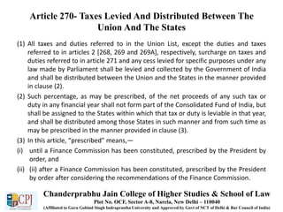 Article 270- Taxes Levied And Distributed Between The
Union And The States
(1) All taxes and duties referred to in the Union List, except the duties and taxes
referred to in articles 2 [268, 269 and 269A], respectively, surcharge on taxes and
duties referred to in article 271 and any cess levied for specific purposes under any
law made by Parliament shall be levied and collected by the Government of India
and shall be distributed between the Union and the States in the manner provided
in clause (2).
(2) Such percentage, as may be prescribed, of the net proceeds of any such tax or
duty in any financial year shall not form part of the Consolidated Fund of India, but
shall be assigned to the States within which that tax or duty is leviable in that year,
and shall be distributed among those States in such manner and from such time as
may be prescribed in the manner provided in clause (3).
(3) In this article, “prescribed” means,—
(i) until a Finance Commission has been constituted, prescribed by the President by
order, and
(ii) (ii) after a Finance Commission has been constituted, prescribed by the President
by order after considering the recommendations of the Finance Commission.
Chanderprabhu Jain College of Higher Studies & School of Law
Plot No. OCF, Sector A-8, Narela, New Delhi – 110040
(Affiliated to Guru Gobind Singh Indraprastha University and Approved by Govt of NCT of Delhi & Bar Council of India)
 