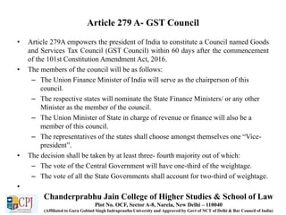 Article 279 A- GST Council
• Article 279A empowers the president of India to constitute a Council named Goods
and Services Tax Council (GST Council) within 60 days after the commencement
of the 101st Constitution Amendment Act, 2016.
• The members of the council will be as follows:
– The Union Finance Minister of India will serve as the chairperson of this
council.
– The respective states will nominate the State Finance Ministers/ or any other
Minister as the member of the council.
– The Union Minister of State in charge of revenue or finance will also be a
member of this council.
– The representatives of the states shall choose amongst themselves one “Vice-
president”.
• The decision shall be taken by at least three- fourth majority out of which:
– The vote of the Central Government will have one-third of the weightage.
– The vote of all the State Governments shall account for two-third of weightage.
•
Chanderprabhu Jain College of Higher Studies & School of Law
Plot No. OCF, Sector A-8, Narela, New Delhi – 110040
(Affiliated to Guru Gobind Singh Indraprastha University and Approved by Govt of NCT of Delhi & Bar Council of India)
 