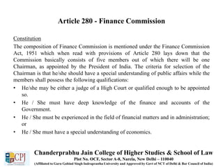 Article 280 - Finance Commission
Constitution
The composition of Finance Commission is mentioned under the Finance Commission
Act, 1951 which when read with provisions of Article 280 lays down that the
Commission basically consists of five members out of which there will be one
Chairman, as appointed by the President of India. The criteria for selection of the
Chairman is that he/she should have a special understanding of public affairs while the
members shall possess the following qualifications:
• He/she may be either a judge of a High Court or qualified enough to be appointed
so.
• He / She must have deep knowledge of the finance and accounts of the
Government.
• He / She must be experienced in the field of financial matters and in administration;
or
• He / She must have a special understanding of economics.
Chanderprabhu Jain College of Higher Studies & School of Law
Plot No. OCF, Sector A-8, Narela, New Delhi – 110040
(Affiliated to Guru Gobind Singh Indraprastha University and Approved by Govt of NCT of Delhi & Bar Council of India)
 