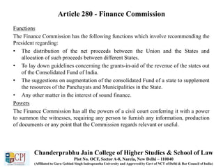 Article 280 - Finance Commission
Functions
The Finance Commission has the following functions which involve recommending the
President regarding:
• The distribution of the net proceeds between the Union and the States and
allocation of such proceeds between different States.
• To lay down guidelines concerning the grants-in-aid of the revenue of the states out
of the Consolidated Fund of India.
• The suggestions on augmentation of the consolidated Fund of a state to supplement
the resources of the Panchayats and Municipalities in the State.
• Any other matter in the interest of sound finance.
Powers
The Finance Commission has all the powers of a civil court conferring it with a power
to summon the witnesses, requiring any person to furnish any information, production
of documents or any point that the Commission regards relevant or useful.
Chanderprabhu Jain College of Higher Studies & School of Law
Plot No. OCF, Sector A-8, Narela, New Delhi – 110040
(Affiliated to Guru Gobind Singh Indraprastha University and Approved by Govt of NCT of Delhi & Bar Council of India)
 