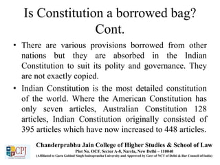 Is Constitution a borrowed bag?
Cont.
• There are various provisions borrowed from other
nations but they are absorbed in the Indian
Constitution to suit its polity and governance. They
are not exactly copied.
• Indian Constitution is the most detailed constitution
of the world. Where the American Constitution has
only seven articles, Australian Constitution 128
articles, Indian Constitution originally consisted of
395 articles which have now increased to 448 articles.
Chanderprabhu Jain College of Higher Studies & School of Law
Plot No. OCF, Sector A-8, Narela, New Delhi – 110040
(Affiliated to Guru Gobind Singh Indraprastha University and Approved by Govt of NCT of Delhi & Bar Council of India)
 