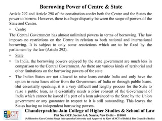 Borrowing Power of Centre & State
Article 292 and Article 298 of the constitution confer both the Centre and the States the
power to borrow. However, there is a huge disparity between the scope of powers of the
State and Centre.
• Centre
The Central Government has almost unlimited powers in terms of borrowing. The law
imposes no restrictions on the Centre in relation to both national and international
borrowing. It is subject to only some restrictions which are to be fixed by the
parliament by the law (Article 292).
• State
• In India, the borrowing powers enjoyed by the state government are much less in
comparison to the Central Government. As there are various kinds of territorial and
other limitations on the borrowing powers of the state.
• The Indian States are not allowed to raise loans outside India and only have the
option to raise loans either from the Government of India or through public loans.
But essentially speaking, it is a very difficult and lengthy process for the State to
raise a public loan, as it essentially needs a prior consent of the Government of
India which cannot be issued if a part of a loan advanced to the State by the Union
government or any guarantee in respect to it is still outstanding. This leaves the
States having no independent borrowing powers.
Chanderprabhu Jain College of Higher Studies & School of Law
Plot No. OCF, Sector A-8, Narela, New Delhi – 110040
(Affiliated to Guru Gobind Singh Indraprastha University and Approved by Govt of NCT of Delhi & Bar Council of India)
 