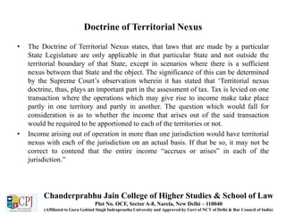 Doctrine of Territorial Nexus
• The Doctrine of Territorial Nexus states, that laws that are made by a particular
State Legislature are only applicable in that particular State and not outside the
territorial boundary of that State, except in scenarios where there is a sufficient
nexus between that State and the object. The significance of this can be determined
by the Supreme Court’s observation wherein it has stated that ‘Territorial nexus
doctrine, thus, plays an important part in the assessment of tax. Tax is levied on one
transaction where the operations which may give rise to income make take place
partly in one territory and partly in another. The question which would fall for
consideration is as to whether the income that arises out of the said transaction
would be required to be apportioned to each of the territories or not.
• Income arising out of operation in more than one jurisdiction would have territorial
nexus with each of the jurisdiction on an actual basis. If that be so, it may not be
correct to contend that the entire income “accrues or arises” in each of the
jurisdiction.”
Chanderprabhu Jain College of Higher Studies & School of Law
Plot No. OCF, Sector A-8, Narela, New Delhi – 110040
(Affiliated to Guru Gobind Singh Indraprastha University and Approved by Govt of NCT of Delhi & Bar Council of India)
 