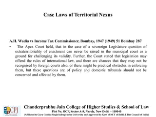 Case Laws of Territorial Nexus
A.H. Wadia vs Income Tax Commissioner, Bombay, 1947 (1949) 51 Bombay 287
• The Apex Court held, that in the case of a sovereign Legislature question of
extraterritoriality of enactment can never be raised in the municipal court as a
ground for challenging its validity. Further, the Court stated that legislation may
offend the rules of international law, and there are chances that they may not be
recognised by foreign courts also, or there might be practical obstacles in enforcing
them, but these questions are of policy and domestic tribunals should not be
concerned and affected by them.
Chanderprabhu Jain College of Higher Studies & School of Law
Plot No. OCF, Sector A-8, Narela, New Delhi – 110040
(Affiliated to Guru Gobind Singh Indraprastha University and Approved by Govt of NCT of Delhi & Bar Council of India)
 