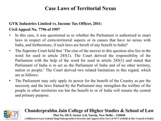 Case Laws of Territorial Nexus
GVK Industries Limited vs. Income Tax Officer, 2011:
Civil Appeal No. 7796 of 1997
• In this case, it was questioned as to whether the Parliament is authorized to enact
laws in respect of extra-territorial aspects or in causes that have no nexus with
India, and furthermore, if such laws are bereft of any benefit to India?
• The Supreme Court held that ‘The clue of the answer to this question also lies in the
word for used in article 245(1). The Court derived the responsibility of the
Parliament with the help of the word for used in article 245(1) and stated that
Parliament of India is to act as the Parliament of India and of no other territory,
nation or people.’ The Court derived two related limitations in this regard, which
are as follows:
• The Parliament may only apply its power for the benefit of the Country as per the
necessity and the laws framed by the Parliament may strengthen the welfare of the
people in other territories too but the benefit to or of India will remain the central
and primary purpose.
Chanderprabhu Jain College of Higher Studies & School of Law
Plot No. OCF, Sector A-8, Narela, New Delhi – 110040
(Affiliated to Guru Gobind Singh Indraprastha University and Approved by Govt of NCT of Delhi & Bar Council of India)
 