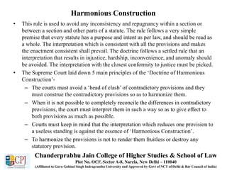 Harmonious Construction
• This rule is used to avoid any inconsistency and repugnancy within a section or
between a section and other parts of a statute. The rule follows a very simple
premise that every statute has a purpose and intent as per law, and should be read as
a whole. The interpretation which is consistent with all the provisions and makes
the enactment consistent shall prevail. The doctrine follows a settled rule that an
interpretation that results in injustice, hardship, inconvenience, and anomaly should
be avoided. The interpretation with the closest conformity to justice must be picked.
• The Supreme Court laid down 5 main principles of the ‘Doctrine of Harmonious
Construction’-
– The courts must avoid a ‘head of clash’ of contradictory provisions and they
must construe the contradictory provisions so as to harmonize them.
– When it is not possible to completely reconcile the differences in contradictory
provisions, the court must interpret them in such a way so as to give effect to
both provisions as much as possible.
– Courts must keep in mind that the interpretation which reduces one provision to
a useless standing is against the essence of ‘Harmonious Construction’.
– To harmonize the provisions is not to render them fruitless or destroy any
statutory provision.
Chanderprabhu Jain College of Higher Studies & School of Law
Plot No. OCF, Sector A-8, Narela, New Delhi – 110040
(Affiliated to Guru Gobind Singh Indraprastha University and Approved by Govt of NCT of Delhi & Bar Council of India)
 