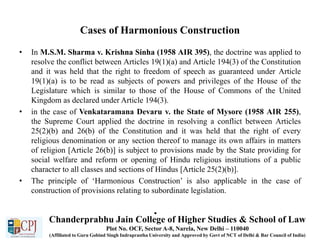 Cases of Harmonious Construction
• In M.S.M. Sharma v. Krishna Sinha (1958 AIR 395), the doctrine was applied to
resolve the conflict between Articles 19(1)(a) and Article 194(3) of the Constitution
and it was held that the right to freedom of speech as guaranteed under Article
19(1)(a) is to be read as subjects of powers and privileges of the House of the
Legislature which is similar to those of the House of Commons of the United
Kingdom as declared under Article 194(3).
• in the case of Venkataramana Devaru v. the State of Mysore (1958 AIR 255),
the Supreme Court applied the doctrine in resolving a conflict between Articles
25(2)(b) and 26(b) of the Constitution and it was held that the right of every
religious denomination or any section thereof to manage its own affairs in matters
of religion [Article 26(b)] is subject to provisions made by the State providing for
social welfare and reform or opening of Hindu religious institutions of a public
character to all classes and sections of Hindus [Article 25(2)(b)].
• The principle of ‘Harmonious Construction’ is also applicable in the case of
construction of provisions relating to subordinate legislation.
•
Chanderprabhu Jain College of Higher Studies & School of Law
Plot No. OCF, Sector A-8, Narela, New Delhi – 110040
(Affiliated to Guru Gobind Singh Indraprastha University and Approved by Govt of NCT of Delhi & Bar Council of India)
 