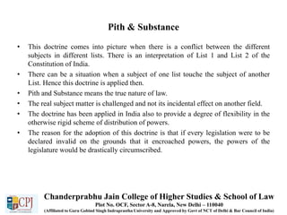 Pith & Substance
• This doctrine comes into picture when there is a conflict between the different
subjects in different lists. There is an interpretation of List 1 and List 2 of the
Constitution of India.
• There can be a situation when a subject of one list touche the subject of another
List. Hence this doctrine is applied then.
• Pith and Substance means the true nature of law.
• The real subject matter is challenged and not its incidental effect on another field.
• The doctrine has been applied in India also to provide a degree of flexibility in the
otherwise rigid scheme of distribution of powers.
• The reason for the adoption of this doctrine is that if every legislation were to be
declared invalid on the grounds that it encroached powers, the powers of the
legislature would be drastically circumscribed.
Chanderprabhu Jain College of Higher Studies & School of Law
Plot No. OCF, Sector A-8, Narela, New Delhi – 110040
(Affiliated to Guru Gobind Singh Indraprastha University and Approved by Govt of NCT of Delhi & Bar Council of India)
 