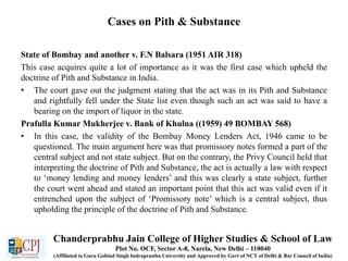 Cases on Pith & Substance
State of Bombay and another v. F.N Balsara (1951 AIR 318)
This case acquires quite a lot of importance as it was the first case which upheld the
doctrine of Pith and Substance in India.
• The court gave out the judgment stating that the act was in its Pith and Substance
and rightfully fell under the State list even though such an act was said to have a
bearing on the import of liquor in the state.
Prafulla Kumar Mukherjee v. Bank of Khulna ((1959) 49 BOMBAY 568)
• In this case, the validity of the Bombay Money Lenders Act, 1946 came to be
questioned. The main argument here was that promissory notes formed a part of the
central subject and not state subject. But on the contrary, the Privy Council held that
interpreting the doctrine of Pith and Substance, the act is actually a law with respect
to ‘money lending and money lenders’ and this was clearly a state subject, further
the court went ahead and stated an important point that this act was valid even if it
entrenched upon the subject of ‘Promissory note’ which is a central subject, thus
upholding the principle of the doctrine of Pith and Substance.
Chanderprabhu Jain College of Higher Studies & School of Law
Plot No. OCF, Sector A-8, Narela, New Delhi – 110040
(Affiliated to Guru Gobind Singh Indraprastha University and Approved by Govt of NCT of Delhi & Bar Council of India)
 