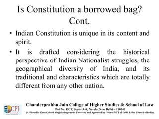 Is Constitution a borrowed bag?
Cont.
• Indian Constitution is unique in its content and
spirit.
• It is drafted considering the historical
perspective of Indian Nationalist struggles, the
geographical diversity of India, and its
traditional and characteristics which are totally
different from any other nation.
Chanderprabhu Jain College of Higher Studies & School of Law
Plot No. OCF, Sector A-8, Narela, New Delhi – 110040
(Affiliated to Guru Gobind Singh Indraprastha University and Approved by Govt of NCT of Delhi & Bar Council of India)
 