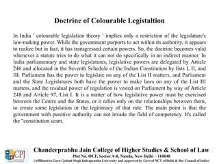 Doctrine of Colourable Legistaltion
In India ' colourable legislation theory ' implies only a restriction of the legislature's
law-making power. While the government purports to act within its authority, it appears
to realize but in fact, it has transgressed certain powers. So, the doctrine becomes valid
whenever a statute tries to do what it can not do specifically in an indirect manner. In
India parliamentary and state legislatures, legislative powers are delegated by Article
246 and allocated in the Seventh Schedule of the Indian Constitution by lists I, II, and
III. Parliament has the power to legislate on any of the List II matters, and Parliament
and the State Legislatures both have the power to make laws on any of the List III
matters, and the residual power of regulation is vested on Parliament by way of Article
248 and Article 97, List I. It is a matter of how legislative power must be exercised
between the Centre and the States, or it relies only on the relationships between them,
to create some legislation or the legitimacy of that rule. The main point is that the
government with punitive authority can not invade the field of competency. It's called
the "constitution scam.
Chanderprabhu Jain College of Higher Studies & School of Law
Plot No. OCF, Sector A-8, Narela, New Delhi – 110040
(Affiliated to Guru Gobind Singh Indraprastha University and Approved by Govt of NCT of Delhi & Bar Council of India)
 