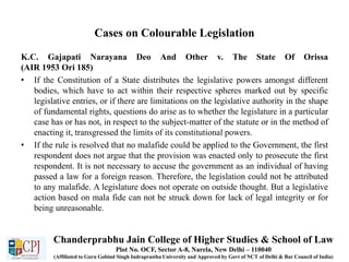 Cases on Colourable Legislation
K.C. Gajapati Narayana Deo And Other v. The State Of Orissa
(AIR 1953 Ori 185)
• If the Constitution of a State distributes the legislative powers amongst different
bodies, which have to act within their respective spheres marked out by specific
legislative entries, or if there are limitations on the legislative authority in the shape
of fundamental rights, questions do arise as to whether the legislature in a particular
case has or has not, in respect to the subject-matter of the statute or in the method of
enacting it, transgressed the limits of its constitutional powers.
• If the rule is resolved that no malafide could be applied to the Government, the first
respondent does not argue that the provision was enacted only to prosecute the first
respondent. It is not necessary to accuse the government as an individual of having
passed a law for a foreign reason. Therefore, the legislation could not be attributed
to any malafide. A legislature does not operate on outside thought. But a legislative
action based on mala fide can not be struck down for lack of legal integrity or for
being unreasonable.
Chanderprabhu Jain College of Higher Studies & School of Law
Plot No. OCF, Sector A-8, Narela, New Delhi – 110040
(Affiliated to Guru Gobind Singh Indraprastha University and Approved by Govt of NCT of Delhi & Bar Council of India)
 