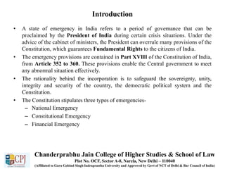 Introduction
• A state of emergency in India refers to a period of governance that can be
proclaimed by the President of India during certain crisis situations. Under the
advice of the cabinet of ministers, the President can overrule many provisions of the
Constitution, which guarantees Fundamental Rights to the citizens of India.
• The emergency provisions are contained in Part XVIII of the Constitution of India,
from Article 352 to 360. These provisions enable the Central government to meet
any abnormal situation effectively.
• The rationality behind the incorporation is to safeguard the sovereignty, unity,
integrity and security of the country, the democratic political system and the
Constitution.
• The Constitution stipulates three types of emergencies-
– National Emergency
– Constitutional Emergency
– Financial Emergency
Chanderprabhu Jain College of Higher Studies & School of Law
Plot No. OCF, Sector A-8, Narela, New Delhi – 110040
(Affiliated to Guru Gobind Singh Indraprastha University and Approved by Govt of NCT of Delhi & Bar Council of India)
 
