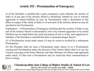 Article 352 - Proclamation of Emergency
(1) If the President is satisfied that a grave emergency exists whereby the security of
India or of any part of the territory thereof is threatened, whether by war or external
aggression or armed rebellion, he may, by Proclamation, make a declaration to that
effect in respect of the whole of India or of such part of the territory thereof as may be
specified in the Proclamation.
Explanation.—A Proclamation of Emergency declaring that the security of India or any
part of the territory thereof is threatened by war or by external aggression or by armed
rebellion may be made before the actual occurrence of war or of any such aggression or
rebellion, if the President is satisfied that there is imminent danger thereof.
(2) A Proclamation issued under clause (1) may be varied or revoked by a subsequent
Proclamation.
(3) The President shall not issue a Proclamation under clause (1) or a Proclamation
varying such Proclamation unless the decision of the Union Cabinet (that is to say, the
Council consisting of the Prime Minister and other Ministers of Cabinet rank appointed
under article 75) that such a Proclamation may be issued has been communicated to
him in writing.
Chanderprabhu Jain College of Higher Studies & School of Law
Plot No. OCF, Sector A-8, Narela, New Delhi – 110040
(Affiliated to Guru Gobind Singh Indraprastha University and Approved by Govt of NCT of Delhi & Bar Council of India)
 