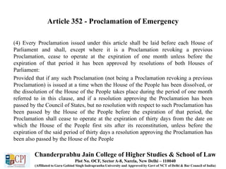 Article 352 - Proclamation of Emergency
(4) Every Proclamation issued under this article shall be laid before each House of
Parliament and shall, except where it is a Proclamation revoking a previous
Proclamation, cease to operate at the expiration of one month unless before the
expiration of that period it has been approved by resolutions of both Houses of
Parliament:
Provided that if any such Proclamation (not being a Proclamation revoking a previous
Proclamation) is issued at a time when the House of the People has been dissolved, or
the dissolution of the House of the People takes place during the period of one month
referred to in this clause, and if a resolution approving the Proclamation has been
passed by the Council of States, but no resolution with respect to such Proclamation has
been passed by the House of the People before the expiration of that period, the
Proclamation shall cease to operate at the expiration of thirty days from the date on
which the House of the People first sits after its reconstitution, unless before the
expiration of the said period of thirty days a resolution approving the Proclamation has
been also passed by the House of the People
Chanderprabhu Jain College of Higher Studies & School of Law
Plot No. OCF, Sector A-8, Narela, New Delhi – 110040
(Affiliated to Guru Gobind Singh Indraprastha University and Approved by Govt of NCT of Delhi & Bar Council of India)
 