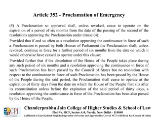 Article 352 - Proclamation of Emergency
(5) A Proclamation so approved shall, unless revoked, cease to operate on the
expiration of a period of six months from the date of the passing of the second of the
resolutions approving the Proclamation under clause (4):
Provided that if and so often as a resolution approving the continuance in force of such
a Proclamation is passed by both Houses of Parliament the Proclamation shall, unless
revoked, continue in force for a further period of six months from the date on which it
would otherwise have ceased to operate under this clause:
Provided further that if the dissolution of the House of the People takes place during
any such period of six months and a resolution approving the continuance in force of
such Proclamation has been passed by the Council of States but no resolution with
respect to the continuance in force of such Proclamation has been passed by the House
of the People during the said period, the Proclamation shall cease to operate at the
expiration of thirty days from the date on which the House of the People first sits after
its reconstitution unless before the expiration of the said period of thirty days, a
resolution approving the continuance in force of the Proclamation has been also passed
by the House of the People.
Chanderprabhu Jain College of Higher Studies & School of Law
Plot No. OCF, Sector A-8, Narela, New Delhi – 110040
(Affiliated to Guru Gobind Singh Indraprastha University and Approved by Govt of NCT of Delhi & Bar Council of India)
 