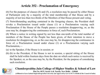 Article 352 - Proclamation of Emergency
(6) For the purposes of clauses (4) and (5), a resolution may be passed by either House
of Parliament only by a majority of the total membership of that House and by a
majority of not less than two-thirds of the Members of that House present and voting.
(7) Notwithstanding anything contained in the foregoing clauses, the President shall
revoke a Proclamation issued under clause (1) or a Proclamation varying such
Proclamation if the House of the People passes a resolution disapproving, or, as the
case may be, disapproving the continuance in force of, such Proclamation.
(8) Where a notice in writing signed by not less than one-tenth of the total number of
members of the House of the People has been given, of their intention to move a
resolution for disapproving, or, as the case may be, for disapproving the continuance in
force of, a Proclamation issued under clause (1) or a Proclamation varying such
Proclamation,—
(a) to the Speaker, if the House is in session; or
(b) (b) to the President, if the House is not in session, a special sitting of the House
shall be held within fourteen days from the date on which such notice is received by
the Speaker, or, as the case may be, by the President, for the purpose of considering
such resolution.
Chanderprabhu Jain College of Higher Studies & School of Law
Plot No. OCF, Sector A-8, Narela, New Delhi – 110040
(Affiliated to Guru Gobind Singh Indraprastha University and Approved by Govt of NCT of Delhi & Bar Council of India)
 