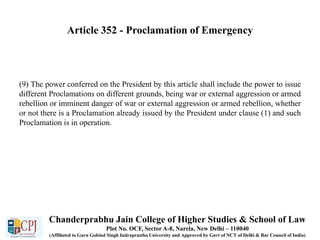 Article 352 - Proclamation of Emergency
(9) The power conferred on the President by this article shall include the power to issue
different Proclamations on different grounds, being war or external aggression or armed
rebellion or imminent danger of war or external aggression or armed rebellion, whether
or not there is a Proclamation already issued by the President under clause (1) and such
Proclamation is in operation.
Chanderprabhu Jain College of Higher Studies & School of Law
Plot No. OCF, Sector A-8, Narela, New Delhi – 110040
(Affiliated to Guru Gobind Singh Indraprastha University and Approved by Govt of NCT of Delhi & Bar Council of India)
 