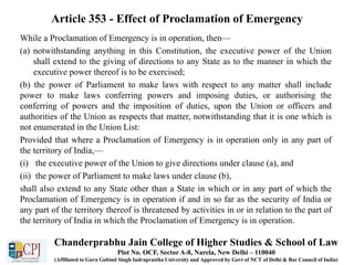 Article 353 - Effect of Proclamation of Emergency
While a Proclamation of Emergency is in operation, then—
(a) notwithstanding anything in this Constitution, the executive power of the Union
shall extend to the giving of directions to any State as to the manner in which the
executive power thereof is to be exercised;
(b) the power of Parliament to make laws with respect to any matter shall include
power to make laws conferring powers and imposing duties, or authorising the
conferring of powers and the imposition of duties, upon the Union or officers and
authorities of the Union as respects that matter, notwithstanding that it is one which is
not enumerated in the Union List:
Provided that where a Proclamation of Emergency is in operation only in any part of
the territory of India,—
(i) the executive power of the Union to give directions under clause (a), and
(ii) the power of Parliament to make laws under clause (b),
shall also extend to any State other than a State in which or in any part of which the
Proclamation of Emergency is in operation if and in so far as the security of India or
any part of the territory thereof is threatened by activities in or in relation to the part of
the territory of India in which the Proclamation of Emergency is in operation.
Chanderprabhu Jain College of Higher Studies & School of Law
Plot No. OCF, Sector A-8, Narela, New Delhi – 110040
(Affiliated to Guru Gobind Singh Indraprastha University and Approved by Govt of NCT of Delhi & Bar Council of India)
 
