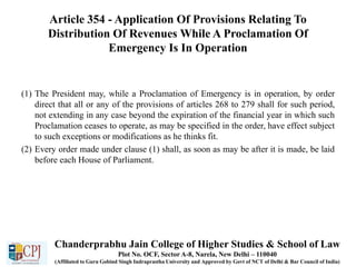 Article 354 - Application Of Provisions Relating To
Distribution Of Revenues While A Proclamation Of
Emergency Is In Operation
(1) The President may, while a Proclamation of Emergency is in operation, by order
direct that all or any of the provisions of articles 268 to 279 shall for such period,
not extending in any case beyond the expiration of the financial year in which such
Proclamation ceases to operate, as may be specified in the order, have effect subject
to such exceptions or modifications as he thinks fit.
(2) Every order made under clause (1) shall, as soon as may be after it is made, be laid
before each House of Parliament.
Chanderprabhu Jain College of Higher Studies & School of Law
Plot No. OCF, Sector A-8, Narela, New Delhi – 110040
(Affiliated to Guru Gobind Singh Indraprastha University and Approved by Govt of NCT of Delhi & Bar Council of India)
 