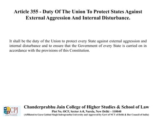 Article 355 - Duty Of The Union To Protect States Against
External Aggression And Internal Disturbance.
It shall be the duty of the Union to protect every State against external aggression and
internal disturbance and to ensure that the Government of every State is carried on in
accordance with the provisions of this Constitution.
Chanderprabhu Jain College of Higher Studies & School of Law
Plot No. OCF, Sector A-8, Narela, New Delhi – 110040
(Affiliated to Guru Gobind Singh Indraprastha University and Approved by Govt of NCT of Delhi & Bar Council of India)
 