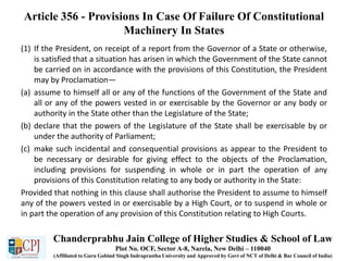 Article 356 - Provisions In Case Of Failure Of Constitutional
Machinery In States
(1) If the President, on receipt of a report from the Governor of a State or otherwise,
is satisfied that a situation has arisen in which the Government of the State cannot
be carried on in accordance with the provisions of this Constitution, the President
may by Proclamation—
(a) assume to himself all or any of the functions of the Government of the State and
all or any of the powers vested in or exercisable by the Governor or any body or
authority in the State other than the Legislature of the State;
(b) declare that the powers of the Legislature of the State shall be exercisable by or
under the authority of Parliament;
(c) make such incidental and consequential provisions as appear to the President to
be necessary or desirable for giving effect to the objects of the Proclamation,
including provisions for suspending in whole or in part the operation of any
provisions of this Constitution relating to any body or authority in the State:
Provided that nothing in this clause shall authorise the President to assume to himself
any of the powers vested in or exercisable by a High Court, or to suspend in whole or
in part the operation of any provision of this Constitution relating to High Courts.
Chanderprabhu Jain College of Higher Studies & School of Law
Plot No. OCF, Sector A-8, Narela, New Delhi – 110040
(Affiliated to Guru Gobind Singh Indraprastha University and Approved by Govt of NCT of Delhi & Bar Council of India)
 