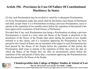 Article 356 - Provisions In Case Of Failure Of Constitutional
Machinery In States
(2) Any such Proclamation may be revoked or varied by a subsequent Proclamation.
(3) Every Proclamation under this article shall be laid before each House of Parliament
and shall, except where it is a Proclamation revoking a previous Proclamation, cease to
operate at the expiration of two months unless before the expiration of that period it has
been approved by resolutions of both Houses of Parliament:
Provided that if any such Proclamation (not being a Proclamation revoking a previous
Proclamation) is issued at a time when the House of the People is dissolved or the
dissolution of the House of the People takes place during the period of two months
referred to in this clause, and if a resolution approving the Proclamation has been
passed by the Council of States, but no resolution with respect to such Proclamation has
been passed by the House of the People before the expiration of that period, the
Proclamation shall cease to operate at the expiration of thirty days from the date on
which the House of the People first sits after its reconstitution unless before the
expiration of the said period of thirty days a resolution approving the Proclamation has
been also passed by the House of the People.
Chanderprabhu Jain College of Higher Studies & School of Law
Plot No. OCF, Sector A-8, Narela, New Delhi – 110040
(Affiliated to Guru Gobind Singh Indraprastha University and Approved by Govt of NCT of Delhi & Bar Council of India)
 