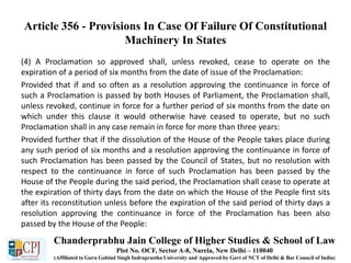 Article 356 - Provisions In Case Of Failure Of Constitutional
Machinery In States
(4) A Proclamation so approved shall, unless revoked, cease to operate on the
expiration of a period of six months from the date of issue of the Proclamation:
Provided that if and so often as a resolution approving the continuance in force of
such a Proclamation is passed by both Houses of Parliament, the Proclamation shall,
unless revoked, continue in force for a further period of six months from the date on
which under this clause it would otherwise have ceased to operate, but no such
Proclamation shall in any case remain in force for more than three years:
Provided further that if the dissolution of the House of the People takes place during
any such period of six months and a resolution approving the continuance in force of
such Proclamation has been passed by the Council of States, but no resolution with
respect to the continuance in force of such Proclamation has been passed by the
House of the People during the said period, the Proclamation shall cease to operate at
the expiration of thirty days from the date on which the House of the People first sits
after its reconstitution unless before the expiration of the said period of thirty days a
resolution approving the continuance in force of the Proclamation has been also
passed by the House of the People:
Chanderprabhu Jain College of Higher Studies & School of Law
Plot No. OCF, Sector A-8, Narela, New Delhi – 110040
(Affiliated to Guru Gobind Singh Indraprastha University and Approved by Govt of NCT of Delhi & Bar Council of India)
 