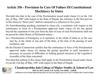 Article 356 - Provisions In Case Of Failure Of Constitutional
Machinery In States
Provided also that in the case of the Proclamation issued under clause (1) on the 11th
day of May, 1987 with respect to the State of Punjab, the reference in the first proviso
to this clause to “three years” shall be construed as a reference to five years.
(5) Notwithstanding anything contained in clause (4), a resolution with respect to the
continuance in force of a Proclamation approved under clause (3) for any period
beyond the expiration of one year from the date of issue of such Proclamation shall not
be passed by either House of Parliament unless—
(a) a Proclamation of Emergency is in operation, in the whole of India or, as the case
may be, in the whole or any part of the State, at the time of the passing of such
resolution, and
(b) the Election Commission certifies that the continuance in force of the Proclamation
approved under clause (3) during the period specified in such resolution is
necessary on account of difficulties in holding general elections to the Legislative
Assembly of the State concerned:
Provided that nothing in this clause shall apply to the Proclamation issued under clause
(1) on the 11th day of May, 1987 with respect to the State of Punjab.
Chanderprabhu Jain College of Higher Studies & School of Law
Plot No. OCF, Sector A-8, Narela, New Delhi – 110040
(Affiliated to Guru Gobind Singh Indraprastha University and Approved by Govt of NCT of Delhi & Bar Council of India)
 