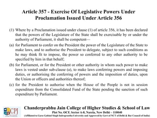 Article 357 - Exercise Of Legislative Powers Under
Proclamation Issued Under Article 356
(1) Where by a Proclamation issued under clause (1) of article 356, it has been declared
that the powers of the Legislature of the State shall be exercisable by or under the
authority of Parliament, it shall be competent—
(a) for Parliament to confer on the President the power of the Legislature of the State to
make laws, and to authorise the President to delegate, subject to such conditions as
he may think fit to impose, the power so conferred to any other authority to be
specified by him in that behalf;
(b) for Parliament, or for the President or other authority in whom such power to make
laws is vested under sub-clause (a), to make laws conferring powers and imposing
duties, or authorising the conferring of powers and the imposition of duties, upon
the Union or officers and authorities thereof;
(c) for the President to authorise when the House of the People is not in session
expenditure from the Consolidated Fund of the State pending the sanction of such
expenditure by Parliament.
Chanderprabhu Jain College of Higher Studies & School of Law
Plot No. OCF, Sector A-8, Narela, New Delhi – 110040
(Affiliated to Guru Gobind Singh Indraprastha University and Approved by Govt of NCT of Delhi & Bar Council of India)
 