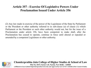 Article 357 - Exercise Of Legislative Powers Under
Proclamation Issued Under Article 356
(2) Any law made in exercise of the power of the Legislature of the State by Parliament
or the President or other authority referred to in sub-clause (a) of clause (1) which
Parliament or the President or such other authority would not, but for the issue of a
Proclamation under article 356, have been competent to make shall, after the
Proclamation has ceased to operate, continue in force until altered or repealed or
amended by a competent Legislature or other authority.
Chanderprabhu Jain College of Higher Studies & School of Law
Plot No. OCF, Sector A-8, Narela, New Delhi – 110040
(Affiliated to Guru Gobind Singh Indraprastha University and Approved by Govt of NCT of Delhi & Bar Council of India)
 