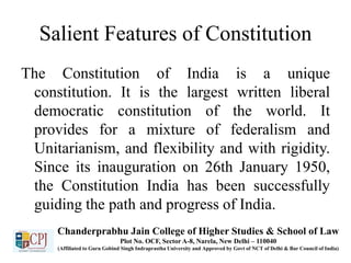 Salient Features of Constitution
The Constitution of India is a unique
constitution. It is the largest written liberal
democratic constitution of the world. It
provides for a mixture of federalism and
Unitarianism, and flexibility and with rigidity.
Since its inauguration on 26th January 1950,
the Constitution India has been successfully
guiding the path and progress of India.
Chanderprabhu Jain College of Higher Studies & School of Law
Plot No. OCF, Sector A-8, Narela, New Delhi – 110040
(Affiliated to Guru Gobind Singh Indraprastha University and Approved by Govt of NCT of Delhi & Bar Council of India)
 