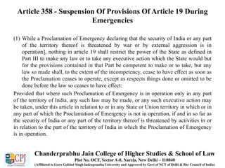 Article 358 - Suspension Of Provisions Of Article 19 During
Emergencies
(1) While a Proclamation of Emergency declaring that the security of India or any part
of the territory thereof is threatened by war or by external aggression is in
operation], nothing in article 19 shall restrict the power of the State as defined in
Part III to make any law or to take any executive action which the State would but
for the provisions contained in that Part be competent to make or to take, but any
law so made shall, to the extent of the incompetency, cease to have effect as soon as
the Proclamation ceases to operate, except as respects things done or omitted to be
done before the law so ceases to have effect:
Provided that where such Proclamation of Emergency is in operation only in any part
of the territory of India, any such law may be made, or any such executive action may
be taken, under this article in relation to or in any State or Union territory in which or in
any part of which the Proclamation of Emergency is not in operation, if and in so far as
the security of India or any part of the territory thereof is threatened by activities in or
in relation to the part of the territory of India in which the Proclamation of Emergency
is in operation.
Chanderprabhu Jain College of Higher Studies & School of Law
Plot No. OCF, Sector A-8, Narela, New Delhi – 110040
(Affiliated to Guru Gobind Singh Indraprastha University and Approved by Govt of NCT of Delhi & Bar Council of India)
 
