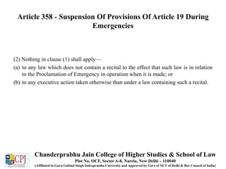 Article 358 - Suspension Of Provisions Of Article 19 During
Emergencies
(2) Nothing in clause (1) shall apply—
(a) to any law which does not contain a recital to the effect that such law is in relation
to the Proclamation of Emergency in operation when it is made; or
(b) to any executive action taken otherwise than under a law containing such a recital.
Chanderprabhu Jain College of Higher Studies & School of Law
Plot No. OCF, Sector A-8, Narela, New Delhi – 110040
(Affiliated to Guru Gobind Singh Indraprastha University and Approved by Govt of NCT of Delhi & Bar Council of India)
 
