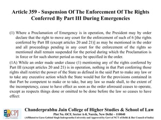 Article 359 - Suspension Of The Enforcement Of The Rights
Conferred By Part III During Emergencies
(1) Where a Proclamation of Emergency is in operation, the President may by order
declare that the right to move any court for the enforcement of such of 6 [the rights
conferred by Part III (except articles 20 and 21)] as may be mentioned in the order
and all proceedings pending in any court for the enforcement of the rights so
mentioned shall remain suspended for the period during which the Proclamation is
in force or for such shorter period as may be specified in the order.
(1A) While an order made under clause (1) mentioning any of the rights conferred by
Part III (except articles 20 and 21) is in operation, nothing in that Part conferring those
rights shall restrict the power of the State as defined in the said Part to make any law or
to take any executive action which the State would but for the provisions contained in
that Part be competent to make or to take, but any law so made shall, to the extent of
the incompetency, cease to have effect as soon as the order aforesaid ceases to operate,
except as respects things done or omitted to be done before the law so ceases to have
effect:
Chanderprabhu Jain College of Higher Studies & School of Law
Plot No. OCF, Sector A-8, Narela, New Delhi – 110040
(Affiliated to Guru Gobind Singh Indraprastha University and Approved by Govt of NCT of Delhi & Bar Council of India)
 