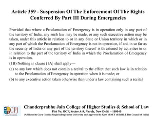 Article 359 - Suspension Of The Enforcement Of The Rights
Conferred By Part III During Emergencies
Provided that where a Proclamation of Emergency is in operation only in any part of
the territory of India, any such law may be made, or any such executive action may be
taken, under this article in relation to or in any State or Union territory in which or in
any part of which the Proclamation of Emergency is not in operation, if and in so far as
the security of India or any part of the territory thereof is threatened by activities in or
in relation to the part of the territory of India in which the Proclamation of Emergency
is in operation.
(1B) Nothing in clause (1A) shall apply—
(a) to any law which does not contain a recital to the effect that such law is in relation
to the Proclamation of Emergency in operation when it is made; or
(b) to any executive action taken otherwise than under a law containing such a recital
Chanderprabhu Jain College of Higher Studies & School of Law
Plot No. OCF, Sector A-8, Narela, New Delhi – 110040
(Affiliated to Guru Gobind Singh Indraprastha University and Approved by Govt of NCT of Delhi & Bar Council of India)
 