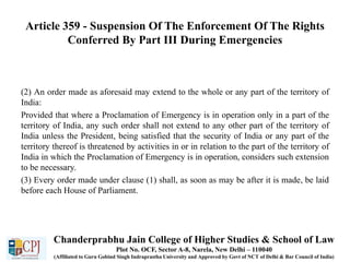 Article 359 - Suspension Of The Enforcement Of The Rights
Conferred By Part III During Emergencies
(2) An order made as aforesaid may extend to the whole or any part of the territory of
India:
Provided that where a Proclamation of Emergency is in operation only in a part of the
territory of India, any such order shall not extend to any other part of the territory of
India unless the President, being satisfied that the security of India or any part of the
territory thereof is threatened by activities in or in relation to the part of the territory of
India in which the Proclamation of Emergency is in operation, considers such extension
to be necessary.
(3) Every order made under clause (1) shall, as soon as may be after it is made, be laid
before each House of Parliament.
Chanderprabhu Jain College of Higher Studies & School of Law
Plot No. OCF, Sector A-8, Narela, New Delhi – 110040
(Affiliated to Guru Gobind Singh Indraprastha University and Approved by Govt of NCT of Delhi & Bar Council of India)
 