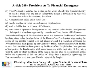 Article 360 - Provisions As To Financial Emergency
(1) If the President is satisfied that a situation has arisen whereby the financial stability
or credit of India or of any part of the territory thereof is threatened, he may by a
Proclamation make a declaration to that effect.
(2) A Proclamation issued under clause (1)—
(a) may be revoked or varied by a subsequent Proclamation;
(b) shall be laid before each House of Parliament;
(c) shall cease to operate at the expiration of two months, unless before the expiration
of that period it has been approved by resolutions of both Houses of Parliament:
Provided that if any such Proclamation is issued at a time when the House of the People
has been dissolved or the dissolution of the House of the People takes place during the
period of two months referred to in sub-clause (c), and if a resolution approving the
Proclamation has been passed by the Council of States, but no resolution with respect
to such Proclamation has been passed by the House of the People before the expiration
of that period, the Proclamation shall cease to operate at the expiration of thirty days
from the date on which the House of the People first sits after its reconstitution unless
before the expiration of the said period of thirty days a resolution approving the
Proclamation has been also passed by the House of the People.
Chanderprabhu Jain College of Higher Studies & School of Law
Plot No. OCF, Sector A-8, Narela, New Delhi – 110040
(Affiliated to Guru Gobind Singh Indraprastha University and Approved by Govt of NCT of Delhi & Bar Council of India)
 