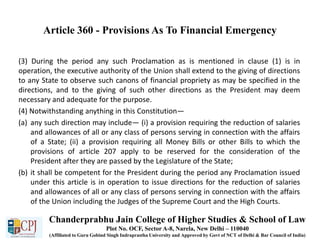 Article 360 - Provisions As To Financial Emergency
(3) During the period any such Proclamation as is mentioned in clause (1) is in
operation, the executive authority of the Union shall extend to the giving of directions
to any State to observe such canons of financial propriety as may be specified in the
directions, and to the giving of such other directions as the President may deem
necessary and adequate for the purpose.
(4) Notwithstanding anything in this Constitution—
(a) any such direction may include— (i) a provision requiring the reduction of salaries
and allowances of all or any class of persons serving in connection with the affairs
of a State; (ii) a provision requiring all Money Bills or other Bills to which the
provisions of article 207 apply to be reserved for the consideration of the
President after they are passed by the Legislature of the State;
(b) it shall be competent for the President during the period any Proclamation issued
under this article is in operation to issue directions for the reduction of salaries
and allowances of all or any class of persons serving in connection with the affairs
of the Union including the Judges of the Supreme Court and the High Courts.
Chanderprabhu Jain College of Higher Studies & School of Law
Plot No. OCF, Sector A-8, Narela, New Delhi – 110040
(Affiliated to Guru Gobind Singh Indraprastha University and Approved by Govt of NCT of Delhi & Bar Council of India)
 