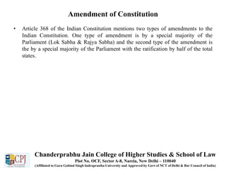 Amendment of Constitution
• Article 368 of the Indian Constitution mentions two types of amendments to the
Indian Constitution. One type of amendment is by a special majority of the
Parliament (Lok Sabha & Rajya Sabha) and the second type of the amendment is
the by a special majority of the Parliament with the ratification by half of the total
states.
Chanderprabhu Jain College of Higher Studies & School of Law
Plot No. OCF, Sector A-8, Narela, New Delhi – 110040
(Affiliated to Guru Gobind Singh Indraprastha University and Approved by Govt of NCT of Delhi & Bar Council of India)
 