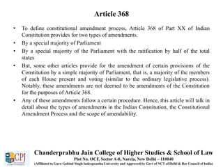 Article 368
• To define constitutional amendment process, Article 368 of Part XX of Indian
Constitution provides for two types of amendments.
• By a special majority of Parliament
• By a special majority of the Parliament with the ratification by half of the total
states
• But, some other articles provide for the amendment of certain provisions of the
Constitution by a simple majority of Parliament, that is, a majority of the members
of each House present and voting (similar to the ordinary legislative process).
Notably, these amendments are not deemed to be amendments of the Constitution
for the purposes of Article 368.
• Any of these amendments follow a certain procedure. Hence, this article will talk in
detail about the types of amendments in the Indian Constitution, the Constitutional
Amendment Process and the scope of amendability.
Chanderprabhu Jain College of Higher Studies & School of Law
Plot No. OCF, Sector A-8, Narela, New Delhi – 110040
(Affiliated to Guru Gobind Singh Indraprastha University and Approved by Govt of NCT of Delhi & Bar Council of India)
 