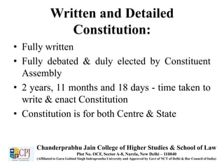 Written and Detailed
Constitution:
• Fully written
• Fully debated & duly elected by Constituent
Assembly
• 2 years, 11 months and 18 days - time taken to
write & enact Constitution
• Constitution is for both Centre & State
Chanderprabhu Jain College of Higher Studies & School of Law
Plot No. OCF, Sector A-8, Narela, New Delhi – 110040
(Affiliated to Guru Gobind Singh Indraprastha University and Approved by Govt of NCT of Delhi & Bar Council of India)
 