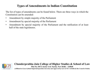Types of Amendments in Indian Constitution
The list of types of amendments can be found below. There are three ways in which the
Constitution can be amended:
• Amendment by simple majority of the Parliament
• Amendment by special majority of the Parliament
• Amendment by special majority of the Parliament and the ratification of at least
half of the state legislatures.
Chanderprabhu Jain College of Higher Studies & School of Law
Plot No. OCF, Sector A-8, Narela, New Delhi – 110040
(Affiliated to Guru Gobind Singh Indraprastha University and Approved by Govt of NCT of Delhi & Bar Council of India)
 
