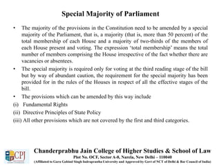 Special Majority of Parliament
• The majority of the provisions in the Constitution need to be amended by a special
majority of the Parliament, that is, a majority (that is, more than 50 percent) of the
total membership of each House and a majority of two-thirds of the members of
each House present and voting. The expression ‘total membership’ means the total
number of members comprising the House irrespective of the fact whether there are
vacancies or absentees.
• The special majority is required only for voting at the third reading stage of the bill
but by way of abundant caution, the requirement for the special majority has been
provided for in the rules of the Houses in respect of all the effective stages of the
bill.
• The provisions which can be amended by this way include
(i) Fundamental Rights
(ii) Directive Principles of State Policy
(iii) All other provisions which are not covered by the first and third categories.
Chanderprabhu Jain College of Higher Studies & School of Law
Plot No. OCF, Sector A-8, Narela, New Delhi – 110040
(Affiliated to Guru Gobind Singh Indraprastha University and Approved by Govt of NCT of Delhi & Bar Council of India)
 
