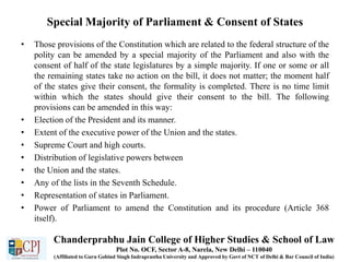 Special Majority of Parliament & Consent of States
• Those provisions of the Constitution which are related to the federal structure of the
polity can be amended by a special majority of the Parliament and also with the
consent of half of the state legislatures by a simple majority. If one or some or all
the remaining states take no action on the bill, it does not matter; the moment half
of the states give their consent, the formality is completed. There is no time limit
within which the states should give their consent to the bill. The following
provisions can be amended in this way:
• Election of the President and its manner.
• Extent of the executive power of the Union and the states.
• Supreme Court and high courts.
• Distribution of legislative powers between
• the Union and the states.
• Any of the lists in the Seventh Schedule.
• Representation of states in Parliament.
• Power of Parliament to amend the Constitution and its procedure (Article 368
itself).
Chanderprabhu Jain College of Higher Studies & School of Law
Plot No. OCF, Sector A-8, Narela, New Delhi – 110040
(Affiliated to Guru Gobind Singh Indraprastha University and Approved by Govt of NCT of Delhi & Bar Council of India)
 