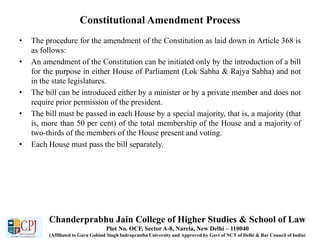 Constitutional Amendment Process
• The procedure for the amendment of the Constitution as laid down in Article 368 is
as follows:
• An amendment of the Constitution can be initiated only by the introduction of a bill
for the purpose in either House of Parliament (Lok Sabha & Rajya Sabha) and not
in the state legislatures.
• The bill can be introduced either by a minister or by a private member and does not
require prior permission of the president.
• The bill must be passed in each House by a special majority, that is, a majority (that
is, more than 50 per cent) of the total membership of the House and a majority of
two-thirds of the members of the House present and voting.
• Each House must pass the bill separately.
Chanderprabhu Jain College of Higher Studies & School of Law
Plot No. OCF, Sector A-8, Narela, New Delhi – 110040
(Affiliated to Guru Gobind Singh Indraprastha University and Approved by Govt of NCT of Delhi & Bar Council of India)
 
