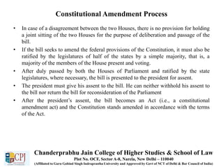 Constitutional Amendment Process
• In case of a disagreement between the two Houses, there is no provision for holding
a joint sitting of the two Houses for the purpose of deliberation and passage of the
bill.
• If the bill seeks to amend the federal provisions of the Constitution, it must also be
ratified by the legislatures of half of the states by a simple majority, that is, a
majority of the members of the House present and voting.
• After duly passed by both the Houses of Parliament and ratified by the state
legislatures, where necessary, the bill is presented to the president for assent.
• The president must give his assent to the bill. He can neither withhold his assent to
the bill nor return the bill for reconsideration of the Parliament
• After the president’s assent, the bill becomes an Act (i.e., a constitutional
amendment act) and the Constitution stands amended in accordance with the terms
of the Act.
Chanderprabhu Jain College of Higher Studies & School of Law
Plot No. OCF, Sector A-8, Narela, New Delhi – 110040
(Affiliated to Guru Gobind Singh Indraprastha University and Approved by Govt of NCT of Delhi & Bar Council of India)
 